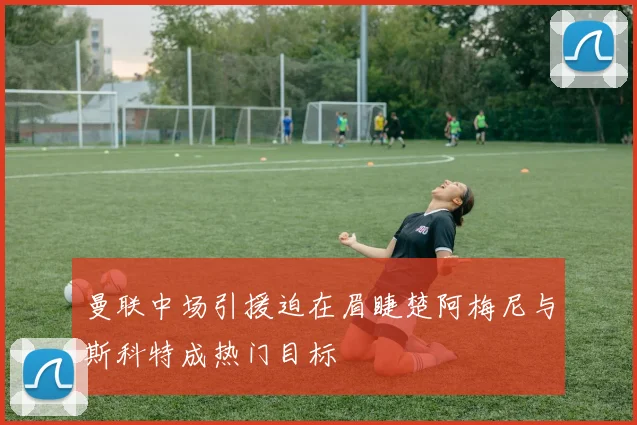 曼联中场引援迫在眉睫楚阿梅尼与斯科特成热门目标