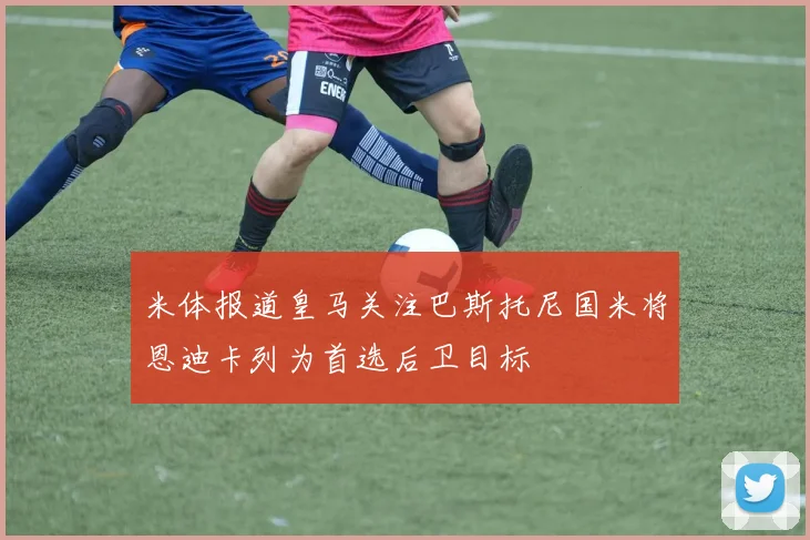 米体报道皇马关注巴斯托尼国米将恩迪卡列为首选后卫目标