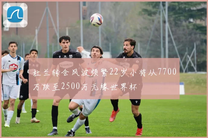 杜兰转会风波频繁22岁小将从7700万跌至2500万无缘世界杯