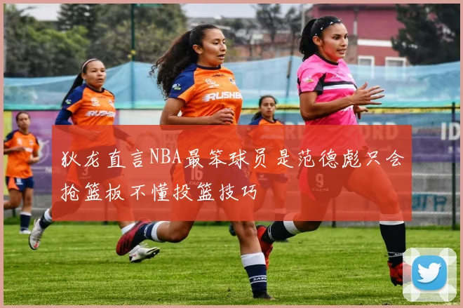 狄龙直言NBA最笨球员是范德彪只会抢篮板不懂投篮技巧