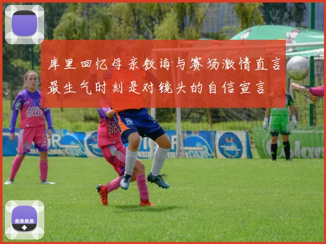 库里回忆母亲教诲与赛场激情直言最生气时刻是对镜头的自信宣言