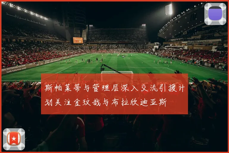 斯帕莱蒂与管理层深入交流引援计划关注金玟哉与布拉欣迪亚斯