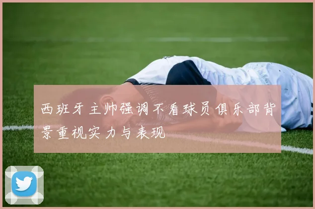西班牙主帅强调不看球员俱乐部背景重视实力与表现