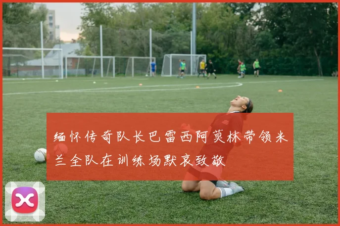 缅怀传奇队长巴雷西阿莫林带领米兰全队在训练场默哀致敬