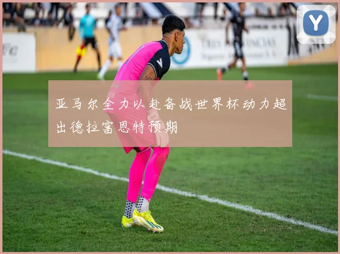 亚马尔全力以赴备战世界杯动力超出德拉富恩特预期