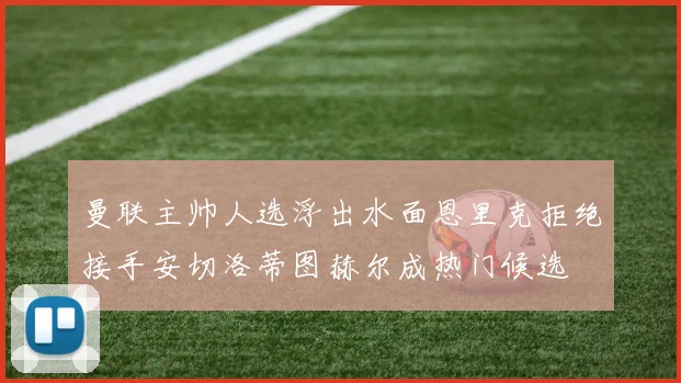曼联主帅人选浮出水面恩里克拒绝接手安切洛蒂图赫尔成热门候选
