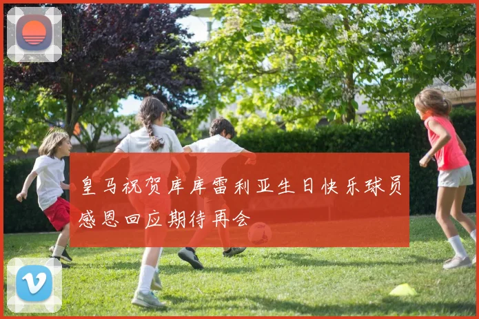 皇马祝贺库库雷利亚生日快乐球员感恩回应期待再会