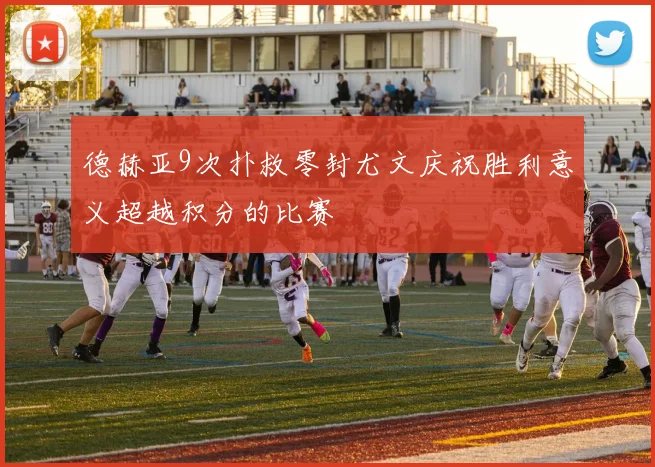 德赫亚9次扑救零封尤文庆祝胜利意义超越积分的比赛