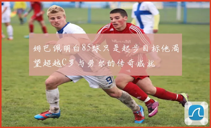 姆巴佩明白85球只是起步目标他渴望超越C罗与劳尔的传奇成就