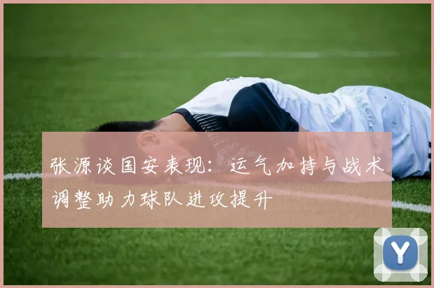 张源谈国安表现：运气加持与战术调整助力球队进攻提升