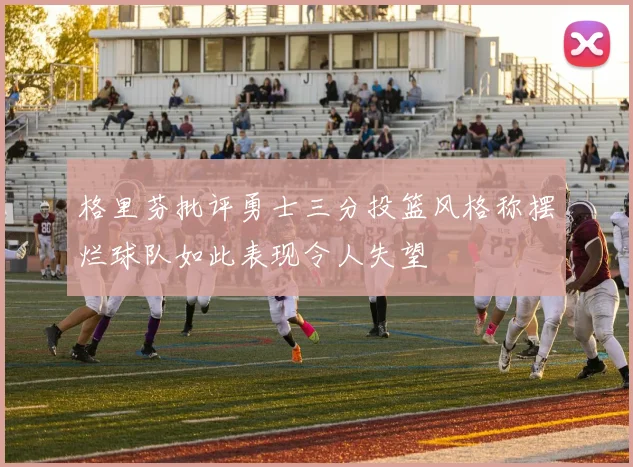 格里芬批评勇士三分投篮风格称摆烂球队如此表现令人失望