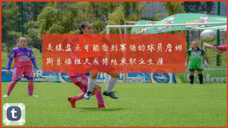 美媒盘点可能告别赛场的球员詹姆斯乐福姐夫或将结束职业生涯