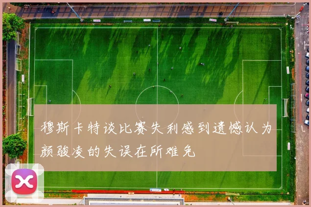 穆斯卡特谈比赛失利感到遗憾认为颜骏凌的失误在所难免