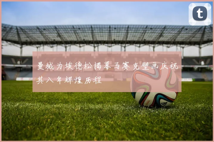 曼城为埃德松揭幕马赛克壁画庆祝其八年辉煌历程