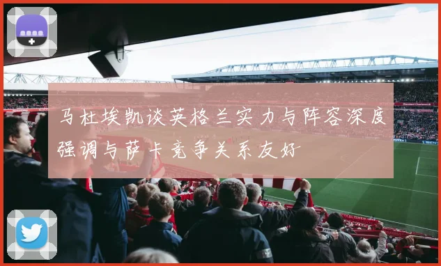 马杜埃凯谈英格兰实力与阵容深度强调与萨卡竞争关系友好