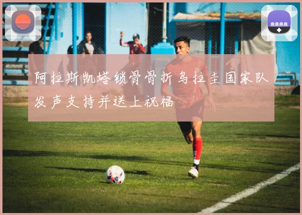 阿拉斯凯塔锁骨骨折乌拉圭国家队发声支持并送上祝福