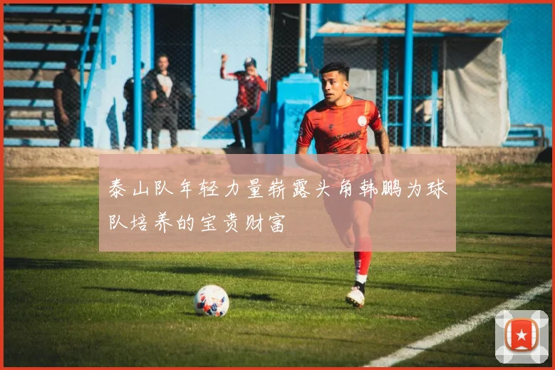 泰山队年轻力量崭露头角韩鹏为球队培养的宝贵财富