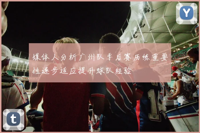 媒体人分析广州队季后赛历练重要性逐步适应提升球队经验