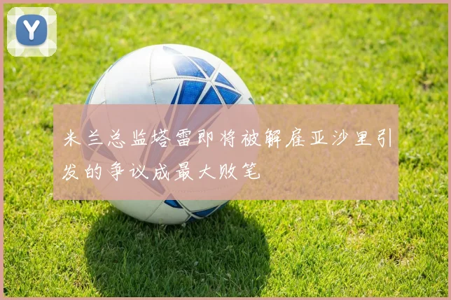 米兰总监塔雷即将被解雇亚沙里引发的争议成最大败笔