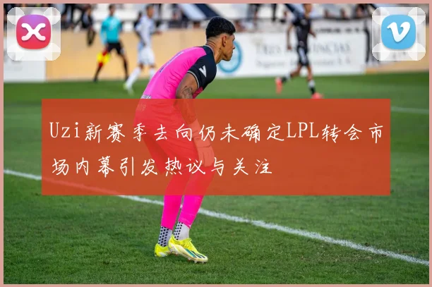 Uzi新赛季去向仍未确定LPL转会市场内幕引发热议与关注