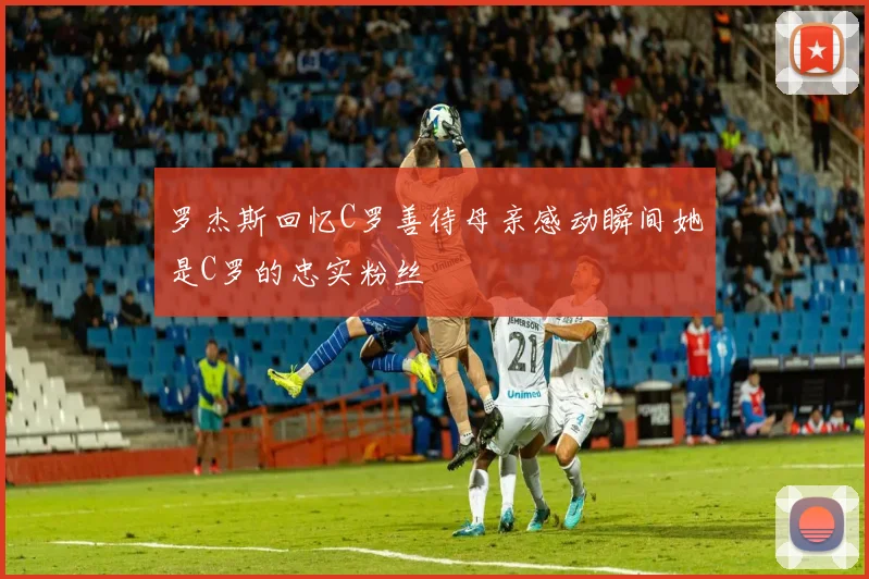 罗杰斯回忆C罗善待母亲感动瞬间她是C罗的忠实粉丝