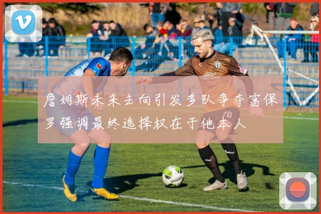 詹姆斯未来去向引发多队争夺富保罗强调最终选择权在于他本人