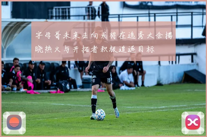 字母哥未来去向或将在选秀大会揭晓热火与开拓者积极追逐目标