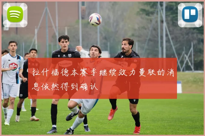 拉什福德本赛季继续效力曼联的消息依然得到确认