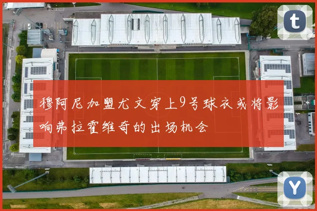 穆阿尼加盟尤文穿上9号球衣或将影响弗拉霍维奇的出场机会