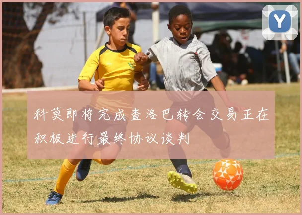科莫即将完成查洛巴转会交易正在积极进行最终协议谈判